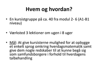 Hvem og hvordan? 
• En kursistgruppe på ca. 40 fra modul 2- 6 (A1-B1 
niveau) 
• Værksted 3 lektioner om ugen i 8 uger 
• Mål: At give kursisterne mulighed for at opbygge 
et enkelt sprog omkring hverdagsmatematik samt 
give dem nogle redskaber til at kunne begå sig 
som samfundsborgere i forhold til hverdagens 
talbehandling 
 