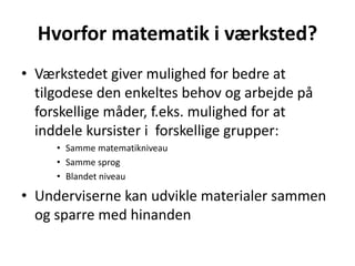 Hvorfor matematik i værksted? 
• Værkstedet giver mulighed for bedre at 
tilgodese den enkeltes behov og arbejde på 
forskellige måder, f.eks. mulighed for at 
inddele kursister i forskellige grupper: 
• Samme matematikniveau 
• Samme sprog 
• Blandet niveau 
• Underviserne kan udvikle materialer sammen 
og sparre med hinanden 
 