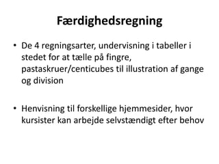 Færdighedsregning 
• De 4 regningsarter, undervisning i tabeller i 
stedet for at tælle på fingre, 
pastaskruer/centicubes til illustration af gange 
og division 
• Henvisning til forskellige hjemmesider, hvor 
kursister kan arbejde selvstændigt efter behov 
 