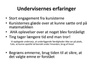 Undervisernes erfaringer 
• Stort engagement fra kursisterne 
• Kursisternes glæde over at kunne sætte ord på 
matematikken 
• AHA oplevelser over at noget blev forståeligt 
• Ting tager længere tid end man tror! 
Vi opdagede undervejs, at underliggende færdigheder ikke var på plads, 
f.eks. at kunne opstille tal korrekt under hinanden, brug af lineal 
• Begræns emnerne, brug tiden til at sikre, at 
det valgte emne er forstået 
