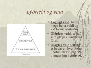 Lýðræði og vald  Löglegt vald : hverjir mega beita valdi og við hvaða aðstæður.  Ólöglegt vald : er það sem glæpaklíkur beita fólki.  Ólögleg valdbeiting : er þegar einhver hefur í hótunum við þig eða þvingar þig í eitthvað. 