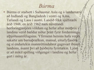 Búrma Búrma er staðsett í Suðaustur Asíu og á landamæri að Indlandi og Bangladesh í vestri og Kína, Tælandi og Laos í austri. Landið fékk sjálfstæði árið 1948, en árið 1962 náði núverandi herforingjastjórn völdum og hefur allur mótþrói í landinu verið bældur niður þrátt fyrir fordæmingu alþjóðasamfélagsins. Yfirmenn hersins hafa verið sakaðir um barnaþrælkun, mansal, eiturlyfjasölu og sí endurtekin mannréttindabrot gagnvart íbúum landsins, ásamt því að þjóðnýta fyrirtækin. Ljóst er að mikil spilling viðgengst í landinu og hefur gert í mörg ár. 