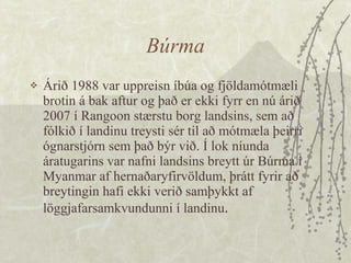 Búrma Árið 1988 var uppreisn íbúa og fjöldamótmæli brotin á bak aftur og það er ekki fyrr en nú árið 2007 í Rangoon stærstu borg landsins, sem að fólkið í landinu treysti sér til að mótmæla þeirri ógnarstjórn sem það býr við. Í lok níunda áratugarins var nafni landsins breytt úr Búrma í Myanmar af hernaðaryfirvöldum, þrátt fyrir að breytingin hafi ekki verið samþykkt af löggjafarsamkvundunni í landinu . 