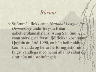 Búrma Stjórnmálaflokkurinn  National League for Democracy  undir forystu friðar nóbelverðlaunahafans, Aung San Suu Kyi, vann stórsigur í fyrstu fjölflokka kosningum í þrjátíu ár, árið 1990, en hún hefur aldrei komist valda og hefur herforingjastjórnin fylgst vandlega með henni alla tíð síðan og situr hún nú í stofufangelsi. 
