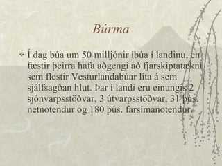 Búrma Í dag búa um 50 milljónir íbúa í landinu, en fæstir þeirra hafa aðgengi að fjarskiptatækni sem flestir Vesturlandabúar líta á sem sjálfsagðan hlut. Þar í landi eru einungis 2 sjónvarpsstöðvar, 3 útvarpsstöðvar, 31 þús. netnotendur og 180 þús. farsímanotendur. 