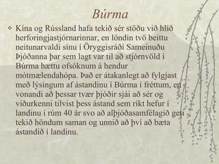 Búrma Kína og Rússland hafa tekið sér stöðu við hlið herforingjastjórnarinnar, en löndin tvö beittu neitunarvaldi sínu í Öryggisráði Sameinuðu Þjóðanna þar sem lagt var til að stjórnvöld í Búrma hættu ofsóknum á hendur mótmælendahópa. Það er átakanlegt að fylgjast með lýsingum af ástandinu í Búrma í fréttum, en vonandi að þessar tvær þjóðir sjái að sér og viðurkenni tilvist þess ástand sem ríkt hefur í landinu í rúm 40 ár svo að alþjóðasamfélagið geti tekið höndum saman og unnið að því að bæta ástandið í landinu. 