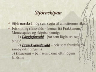 Stjórnskipan Stjórnarskrá : lög sem segja til um stjórnun ríkis.  Þrískipting ríkisvalds – kemur frá Frakkanum Montesquieu og skiptist þannig: 1)  Löggjafarvald  – þar sem lögin eru sett, þingið 2)  Framkvæmdavald  – þeir sem framkvæma samþykktir þingsins 3)  Dómsvald  – þeir sem dæma eftir lögum landsins  