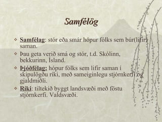 Samfélög Samfélag : stór eða smár hópur fólks sem búr(lifir) saman.  Þau geta verið smá og stór, t.d. Skólinn, bekkurinn, Ísland.  Þjóðfélag:  hópur fólks sem lifir saman í skipulögðu ríki, með sameiginlegu stjórnkerfi og gjaldmiðli.  Ríki : tiltekið byggt landsvæði með föstu stjórnkerfi. Valdsvæði. 