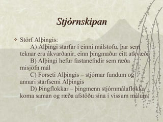 Stjórnskipan Störf Alþingis: A) Alþingi starfar í einni málstofu, þar sem teknar eru ákvarðanir, einn þingmaður eitt atkvæði B) Alþingi hefur fastanefndir sem ræða misjöfn mál C) Forseti Alþingis – stjórnar fundum og annari starfsemi Alþingis D) Þingflokkar – þingmenn stjórnmálaflokka koma saman og ræða afstöðu sína í vissum málum 