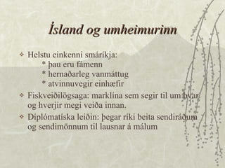 Ísland og umheimurinn Helstu einkenni smáríkja: * þau eru fámenn * hernaðarleg vanmáttug * atvinnuvegir einhæfir  Fiskveiðilögsaga: marklína sem segir til um hvar og hverjir megi veiða innan.  Díplómatíska leiðin: þegar ríki beita sendiráðum og sendimönnum til lausnar á málum 
