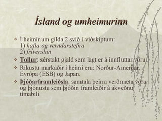 Ísland og umheimurinn Í heiminum gilda 2 svið í viðskiptum: 1)  hafta og verndarstefna 2)  fríverslun  Tollur : sérstakt gjald sem lagt er á innfluttar vöru.  Ríkustu markaðir í heimi eru: Norður-Ameríka, Evrópa (ESB) og Japan.  Þjóðarframleiðsla : samtala þeirra verðmæta vöru og þjónustu sem þjóðin framleiðir á ákveðnu tímabili. 