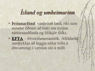 Ísland og umheimurinn Þróunarlönd : vanþróað land, ríki sem stendur öðrum að baki um nytjun náttúruauðlinda og lífskjör fólks.  EFTA  – fríverslunarsamtök. Aðildaríki samþykkja að leggja niður tolla á iðnvarningi í verslun sín á milli 