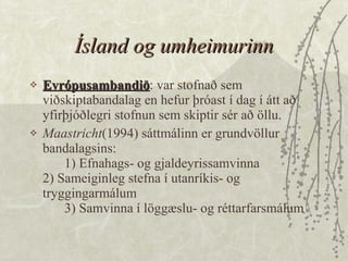 Ísland og umheimurinn Evrópusambandið : var stofnað sem viðskiptabandalag en hefur þróast í dag í átt að yfirþjóðlegri stofnun sem skiptir sér að öllu.  Maastricht (1994) sáttmálinn er grundvöllur bandalagsins: 1) Efnahags- og gjaldeyrissamvinna 2) Sameiginleg stefna í utanríkis- og tryggingarmálum 3) Samvinna í löggæslu- og réttarfarsmálum 
