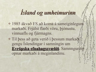 Ísland og umheimurinn 1985 ákvað ES að koma á sameiginlegum markaði. Frjálst flæði vöru, þjónustu, vinnuafls og fjármagns.  Til þess að geta verið í þessum markaði gengu Íslendingar í samningin um  Evrópska efnahagssvæðið . Samnngurinn opnar markaði á meginlandinu.  