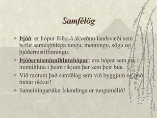Samfélög Þjóð : er hópur fólks á ákveðnu landsvæði sem hefur sameiginlega tungu, menningu, sögu og þjóðernistilfinningu.  Þjóðernisminnihlutahópar : eru hópar sem eru í minnihluta í þeim ríkjum þar sem þeir búa.  Við mótum það samfélag sem við byggjum og það mótar okkur!  Sameiningartákn Íslendinga er tungumálið! 