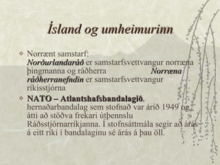 Ísland og umheimurinn Norrænt samstarf:  Norðurlandaráð  er samstarfsvettvangur norræna þingmanna og ráðherra Norræna ráðherranefndin  er samstarfsvettvangur ríkisstjórna  NATO – Atlantshafsbandalagið , hernaðarbandalag sem stofnað var árið 1949 og átti að stöðva frekari útþennslu Ráðsstjórnarríkjanna. Í stofnsáttmála segir að árás á eitt ríki í bandalaginu sé árás á þau öll. 
