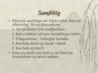 Samfélög Hlutverk samfélaga má flokka niður. Þau eru alheimsleg. Helstu hlutverk eru: 1. Að sjá íbúum fyrir nauðþurftum 2. Það er háð því að nýir einstaklingar fæðist 3. Félagsmótum – leikreglur kenndar 4. Þau hafa skráð og óskráð viðmið 5. Þau hafa stýrikerfi  Þetta eru atriði sem bæði er að finna hjá frumstæðum og tæknivæddum  