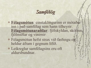 Samfélög Félagsmótun : einstaklingurinn er mótaður inn í það samfélag sem hann tilheyrir.  Félagsmótunaraðilar : fjölskyldan, skólinn, fjölmiðlar og vinirnir  Félagsmótun hefst strax við fæðingu og heldur áfram í gegnum lífið.  Leikreglur samfélagsins eru oft aldursbundnar. 