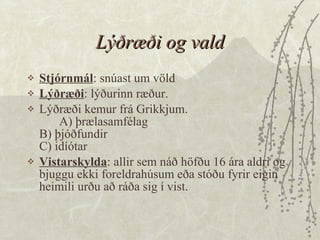 Lýðræði og vald Stjórnmál : snúast um völd Lýðræði : lýðurinn ræður.  Lýðræði kemur frá Grikkjum.  A) þrælasamfélag B) þjóðfundir C) idíótar  Vistarskylda : allir sem náð höfðu 16 ára aldri og bjuggu ekki foreldrahúsum eða stóðu fyrir eigin heimili urðu að ráða sig í vist.  