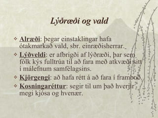 Lýðræði og vald Alræði : þegar einstaklingar hafa ótakmarkað vald, sbr. einræðisherrar.   Lýðveldi : er afbrigði af lýðræði, þar sem fólk kýs fulltrúa til að fara með atkvæði sitt í málefnum samfélagsins.  Kjörgengi : að hafa rétt á að fara í framboð.  Kosningaréttur : segir til um það hverjir megi kjósa og hvenær. 