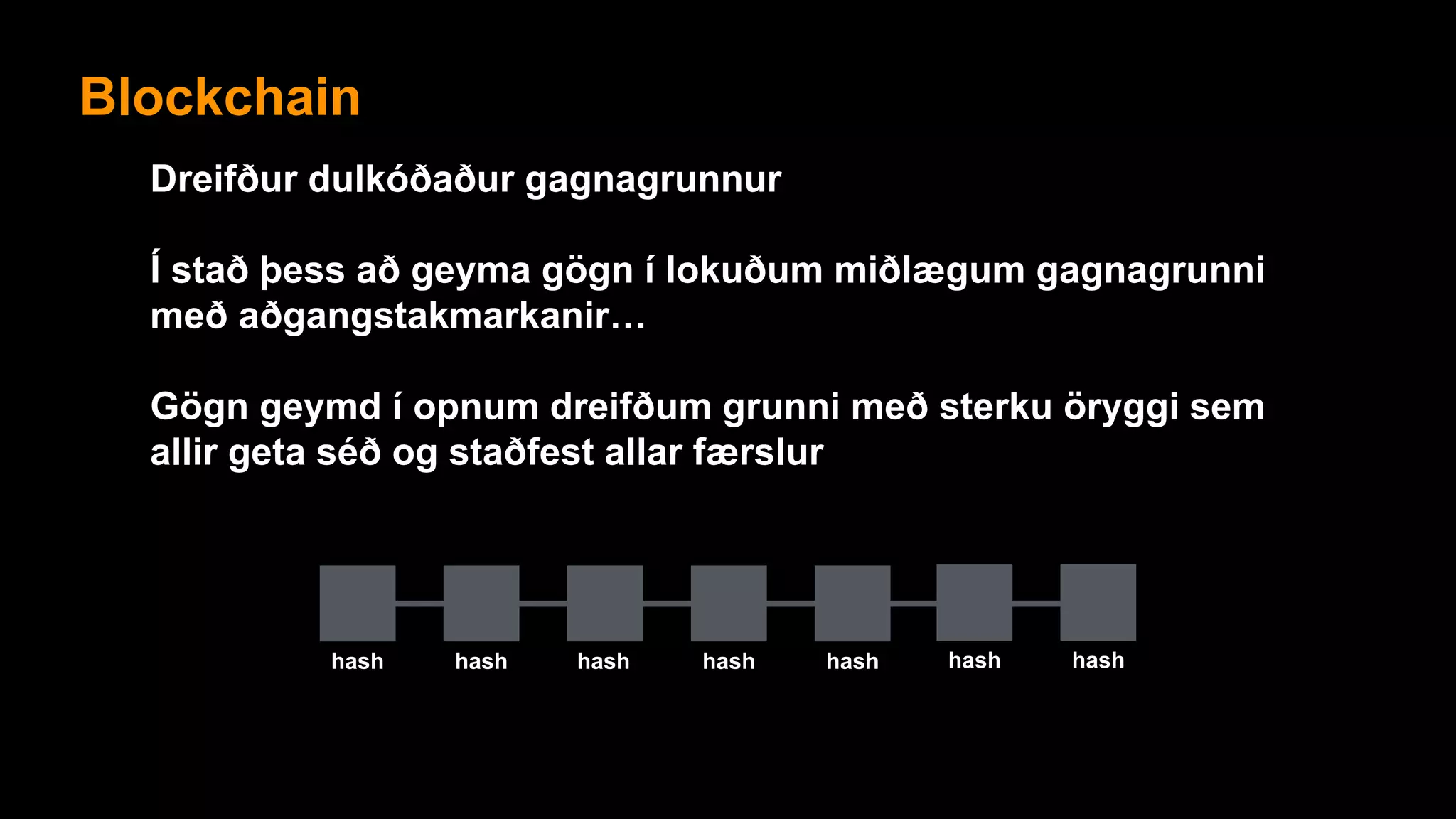 Blockchain
Dreifður dulkóðaður gagnagrunnur
Í stað þess að geyma gögn í lokuðum miðlægum gagnagrunni
með aðgangstakmarkanir…
Gögn geymd í opnum dreifðum grunni með sterku öryggi sem
allir geta séð og staðfest allar færslur
hash hash hash hash hash
Blockchain
hash hash
 