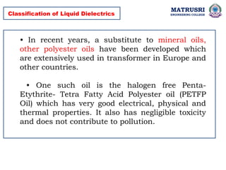 MATRUSRI
ENGINEERING COLLEGE
Classification of Liquid Dielectrics
• In recent years, a substitute to mineral oils,
other polyester oils have been developed which
are extensively used in transformer in Europe and
other countries.
• One such oil is the halogen free Penta-
Etythrite- Tetra Fatty Acid Polyester oil (PETFP
Oil) which has very good electrical, physical and
thermal properties. It also has negligible toxicity
and does not contribute to pollution.
 