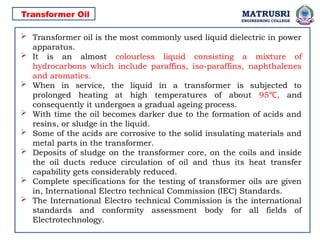 MATRUSRI
ENGINEERING COLLEGE
 Transformer oil is the most commonly used liquid dielectric in power
apparatus.
 It is an almost colourless liquid consisting a mixture of
hydrocarbons which include paraffins, iso-paraffins, naphthalenes
and aromatics.
 When in service, the liquid in a transformer is subjected to
prolonged heating at high temperatures of about 95 ,
℃ and
consequently it undergoes a gradual ageing process.
 With time the oil becomes darker due to the formation of acids and
resins, or sludge in the liquid.
 Some of the acids are corrosive to the solid insulating materials and
metal parts in the transformer.
 Deposits of sludge on the transformer core, on the coils and inside
the oil ducts reduce circulation of oil and thus its heat transfer
capability gets considerably reduced.
 Complete specifications for the testing of transformer oils are given
in, International Electro technical Commission (IEC) Standards.
 The International Electro technical Commission is the international
standards and conformity assessment body for all fields of
Electrotechnology.
Transformer Oil
 