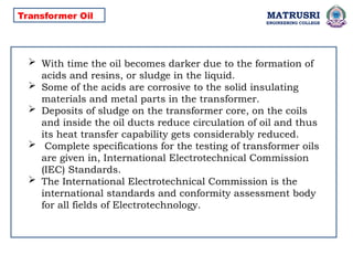 MATRUSRI
ENGINEERING COLLEGE
 With time the oil becomes darker due to the formation of
acids and resins, or sludge in the liquid.
 Some of the acids are corrosive to the solid insulating
materials and metal parts in the transformer.
 Deposits of sludge on the transformer core, on the coils
and inside the oil ducts reduce circulation of oil and thus
its heat transfer capability gets considerably reduced.
 Complete specifications for the testing of transformer oils
are given in, International Electrotechnical Commission
(IEC) Standards.
 The International Electrotechnical Commission is the
international standards and conformity assessment body
for all fields of Electrotechnology.
Transformer Oil
 