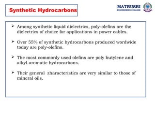 MATRUSRI
ENGINEERING COLLEGE
 Among synthetic liquid dielectrics, poly-olefins are the
dielectrics of choice for applications in power cables.
 Over 55% of synthetic hydrocarbons produced wordwide
today are poly-olefins.
 The most commonly used olefins are poly butylene and
alkyl-aromatic hydrocarbons.
 Their general zharacteristics are very similar to those of
mineral oils.
Synthetic Hydrocarbons
 