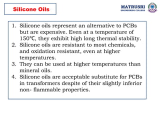 MATRUSRI
ENGINEERING COLLEGE
1. Silicone oils represent an alternative to PCBs
but are expensive. Even at a temperature of
150 , they exhibit high long thermal stability.
℃
2. Silicone oils are resistant to most chemicals,
and oxidation resistant, even at higher
temperatures.
3. They can be used at higher temperatures than
mineral oils.
4. Silicone oils are acceptable substitute for PCBs
in transformers despite of their slightly inferior
non- flammable properties.
Silicone Oils
 