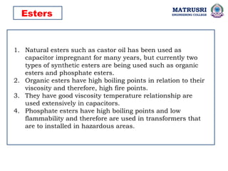 MATRUSRI
ENGINEERING COLLEGE
1. Natural esters such as castor oil has been used as
capacitor impregnant for many years, but currently two
types of synthetic esters are being used such as organic
esters and phosphate esters.
2. Organic esters have high boiling points in relation to their
viscosity and therefore, high fire points.
3. They have good viscosity temperature relationship are
used extensively in capacitors.
4. Phosphate esters have high boiling points and low
flammability and therefore are used in transformers that
are to installed in hazardous areas.
Esters
 