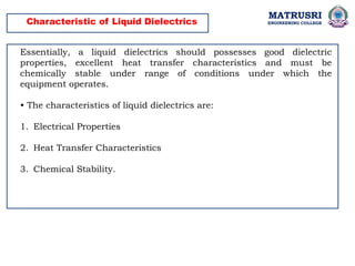 MATRUSRI
ENGINEERING COLLEGE
Characteristic of Liquid Dielectrics
Essentially, a liquid dielectrics should possesses good dielectric
properties, excellent heat transfer characteristics and must be
chemically stable under range of conditions under which the
equipment operates.
• The characteristics of liquid dielectrics are:
1. Electrical Properties
2. Heat Transfer Characteristics
3. Chemical Stability.
 