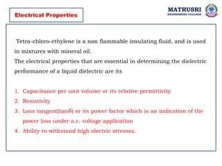 MATRUSRI
ENGINEERING COLLEGE
Electrical Properties
Tetra-chloro-ethylene is a non flammable insulating fluid, and is used
in mixtures with mineral oil.
The electrical properties that are essential in determining the dielectric
performance of a liquid dielectric are its
1. Capacitance per unit volume or its relative permittivity
2. Resistivity
3. Loss tangent(tan ) or its power factor which is an indication of the
𝛿
power loss under a.c. voltage application
4. Ability to withstand high electric stresses.
 