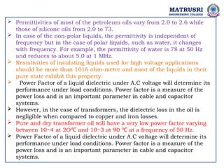 MATRUSRI
ENGINEERING COLLEGE
 Permittivities of most of the petroleum oils vary from 2.0 to 2.6 while
those of silicone oils from 2.0 to 73.
 In case of the non-polar liquids, the permittivity is independent of
frequency but in the case of polar liquids, such as water, it changes
with frequency. For example, the permittivity of water is 78 at 50 Hz
and reduces to about 5.0 at 1 MHz.
 Resistivities of insulating liquids used for high voltage applications
should be more than 1016 ohm-metre and most of the liquids in their
pure state exhibit this property.
 Power Factor of a liquid dielectric under A.C voltage will determine its
performance under load conditions. Power factor is a measure of the
power loss and is an important parameter in cable and capacitor
systems.
 However, in the case of transformers, the dielectric loss in the oil is
negligible when compared to copper and iron losses.
 Pure and dry transformer oil will have a very low power factor varying
between 10−4 at 2O and 10−3 at 90 at a frequency of 50 Hz.
℃ ℃
 Power Factor of a liquid dielectric under A.C voltage will determine its
performance under load conditions. Power factor is a measure of the
power loss and is an important parameter in cable and capacitor
systems.
 