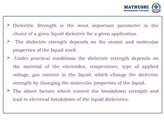 MATRUSRI
ENGINEERING COLLEGE
 Dielectric Strength is the most important parameter in the
choice of a given liquid dielectric for a given application.
 The dielectric strength depends on the atomic and molecular
properties of the liquid itself.
 Under practical conditions the dielectric strength depends on
the material of the electrodes, temperature, type of applied
voltage, gas content in the liquid, which change the dielectric
strength by changing the molecular properties of the liquid.
 The above factors which control the breakdown strength and
lead to electrical breakdown of the liquid dielectrics.
 