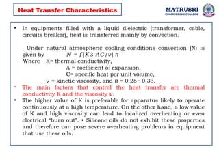 MATRUSRI
ENGINEERING COLLEGE
• In equipments filled with a liquid dielectric (transformer, cable,
circuits breaker), heat is transferred mainly by convection.
Under natural atmospheric cooling conditions convection (N) is
given by = [ 3 / ]
𝑁 𝑓 𝐾 𝐴𝐶 𝑣 𝑛
Where K= thermal conductivity,
A = coefficient of expansion,
C= specific heat per unit volume,
𝑣 = kinetic viscosity, and = 0.25~ 0.33.
𝑛
• The main factors that control the heat transfer are thermal
conductivity K and the viscosity .
𝑣
• The higher value of K is preferable for apparatus likely to operate
continuously at a high temperature. On the other hand, a low value
of K and high viscosity can lead to localized overheating or even
electrical “burn out”. • Silicone oils do not exhibit these properties
and therefore can pose severe overheating problems in equipment
that use these oils.
Heat Transfer Characteristics
 