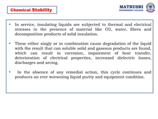 MATRUSRI
ENGINEERING COLLEGE
Chemical Stability
• In service, insulating liquids are subjected to thermal and electrical
stresses in the presence of material like 2, water, fibres and
𝑂
decomposition products of solid insulation.
• These either singly or in combination cause degradation of the liquid
with the result that can soluble solid and gaseous products are found,
which can result in corrosion, impairment of heat transfer,
deterioration of electrical properties, increased dielectric losses,
discharges and arcing.
• In the absence of any remedial action, this cycle continues and
produces an ever worsening liquid purity and equipment condition.
 