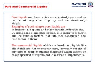 MATRUSRI
ENGINEERING COLLEGE
Pure and Commercial Liquids
Pure liquids are those which are chemically pure and do
not contain any other impurity and are structurally
simple.
Examples of such simple pure liquids are
n-hexane , n-heptane and other paraffin hydrocarbons.
By using simple and pure liquids, it is easier to separate
out the various factors that influence conduction and
breakdown in them.
The commercial liquids which are insulating liquids like
oils which are not chemically pure, normally consist of
mixtures of complex organic molecules which cannot be
easily specified or reproduced in a series of experiments.
 