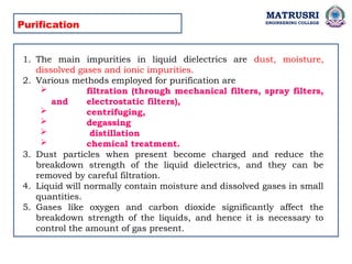 MATRUSRI
ENGINEERING COLLEGE
Purification
1. The main impurities in liquid dielectrics are dust, moisture,
dissolved gases and ionic impurities.
2. Various methods employed for purification are
 filtration (through mechanical filters, spray filters,
and electrostatic filters),
 centrifuging,
 degassing
 distillation
 chemical treatment.
3. Dust particles when present become charged and reduce the
breakdown strength of the liquid dielectrics, and they can be
removed by careful filtration.
4. Liquid will normally contain moisture and dissolved gases in small
quantities.
5. Gases like oxygen and carbon dioxide significantly affect the
breakdown strength of the liquids, and hence it is necessary to
control the amount of gas present.
 
