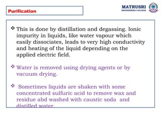 MATRUSRI
ENGINEERING COLLEGE
Purification
 This is done by distillation and degassing. Ionic
impurity in liquids, like water vapour which
easily dissociates, leads to very high conductivity
and heating of the liquid depending on the
applied electric field.
 Water is removed using drying agents or by
vacuum drying.
 Sometimes liquids are shaken with some
concentrated sulfuric acid to remove wax and
residue abd washed with caustic soda and
distilled water.
 
