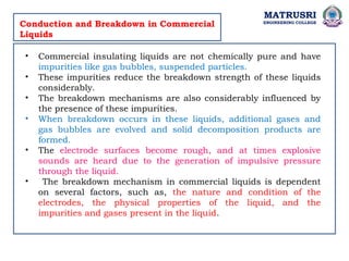 MATRUSRI
ENGINEERING COLLEGE
Conduction and Breakdown in Commercial
Liquids
• Commercial insulating liquids are not chemically pure and have
impurities like gas bubbles, suspended particles.
• These impurities reduce the breakdown strength of these liquids
considerably.
• The breakdown mechanisms are also considerably influenced by
the presence of these impurities.
• When breakdown occurs in these liquids, additional gases and
gas bubbles are evolved and solid decomposition products are
formed.
• The electrode surfaces become rough, and at times explosive
sounds are heard due to the generation of impulsive pressure
through the liquid.
• The breakdown mechanism in commercial liquids is dependent
on several factors, such as, the nature and condition of the
electrodes, the physical properties of the liquid, and the
impurities and gases present in the liquid.
 