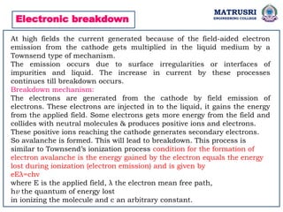 MATRUSRI
ENGINEERING COLLEGE
Electronic breakdown
At high fields the current generated because of the field-aided electron
emission from the cathode gets multiplied in the liquid medium by a
Townsend type of mechanism.
The emission occurs due to surface irregularities or interfaces of
impurities and liquid. The increase in current by these processes
continues till breakdown occurs.
Breakdown mechanism:
The electrons are generated from the cathode by field emission of
electrons. These electrons are injected in to the liquid, it gains the energy
from the applied field. Some electrons gets more energy from the field and
collides with neutral molecules & produces positive ions and electrons.
These positive ions reaching the cathode generates secondary electrons.
So avalanche is formed. This will lead to breakdown. This process is
similar to Townsend’s ionization process condition for the formation of
electron avalanche is the energy gained by the electron equals the energy
lost during ionization (electron emission) and is given by
eEλ=chv
where E is the applied field, λ the electron mean free path,
hv the quantum of energy lost
in ionizing the molecule and c an arbitrary constant.
 