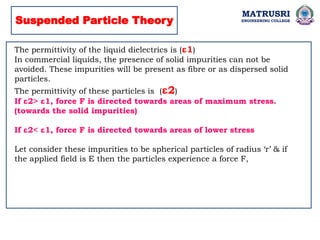 MATRUSRI
ENGINEERING COLLEGE
Suspended Particle Theory
The permittivity of the liquid dielectrics is (ε1)
In commercial liquids, the presence of solid impurities can not be
avoided. These impurities will be present as fibre or as dispersed solid
particles.
The permittivity of these particles is (ε2)
If ε2> ε1, force F is directed towards areas of maximum stress.
(towards the solid impurities)
If ε2< ε1, force F is directed towards areas of lower stress
Let consider these impurities to be spherical particles of radius ‘r’ & if
the applied field is E then the particles experience a force F,
 