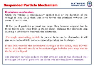 Suspended Particle Mechanism
Breakdown mechanism:
When the voltage is continuously applied (d.c) or the duration of the
voltage is long (A.C) then this force drives the particles towards the
areas of max stress.
If the no of particles present are large, they become aligned due to
these forces and thus from a stable chain bridging the electrode gap
causing a breakdown between the electrodes.
If a single conducting particle is present between the electrodes, it will
give raise to local field enhancement depending on its shape.
If this field exceeds the breakdown strength of the liquid, local BD will
occur. And this will result in formation of gas bubbles wich may lead to
the bd of the liquid.
The impurity particles reduce the BD strength and it was observed that
the larger the size of particles the lower was the breakdown strength.
MATRUSRI
ENGINEERING COLLEGE
 