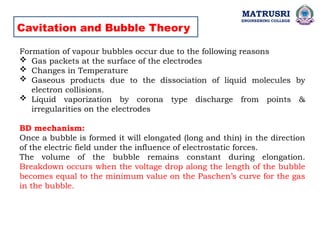 Cavitation and Bubble Theory
Formation of vapour bubbles occur due to the following reasons
 Gas packets at the surface of the electrodes
 Changes in Temperature
 Gaseous products due to the dissociation of liquid molecules by
electron collisions.
 Liquid vaporization by corona type discharge from points &
irregularities on the electrodes
BD mechanism:
Once a bubble is formed it will elongated (long and thin) in the direction
of the electric field under the influence of electrostatic forces.
The volume of the bubble remains constant during elongation.
Breakdown occurs when the voltage drop along the length of the bubble
becomes equal to the minimum value on the Paschen’s curve for the gas
in the bubble.
MATRUSRI
ENGINEERING COLLEGE
 