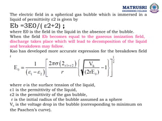 The electric field in a spherical gas bubble which is immersed in a
liquid of permittivity ε2 is given by
Eb =3E0/( ε2+2) ;
where E0 is the field in the liquid in the absence of the bubble.
When the field Eb becomes equal to the gaseous ionization field,
discharge takes place which will lead to decomposition of the liquid
and breakdown may follow.
Kao has developed more accurate expression for the breakdown field
as
where σ is the surface tension of the liquid,
ε1 is the permittivity of the liquid,
ε2 is the permittivity of the gas bubble,
r is the initial radius of the bubble assumed as a sphere
Vb is the voltage drop in the bubble (corresponding to minimum on
the Paschen’s curve).
MATRUSRI
ENGINEERING COLLEGE
 