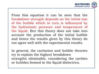 From this equation it can be seen that the
breakdown strength depends on the initial size
of the bubble which in turn is influenced by
the hydrostatic pressure and temperature of
the liquid. But this theory does not take into
account the production of the initial bubble
and hence the results given by this theory do
not agree well with the experimental results.
In general, the cavitation and bubble theories
try to explain the highest breakdown
strengths obtainable, considering the cavities
or bubbles formed in the liquid dielectrics.
MATRUSRI
ENGINEERING COLLEGE
 