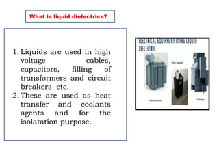 What is liquid dielectrics?
1. Liquids are used in high
voltage cables,
capacitors, filling of
transformers and circuit
breakers etc.
2. These are used as heat
transfer and coolants
agents and for the
isolatation purpose.
 