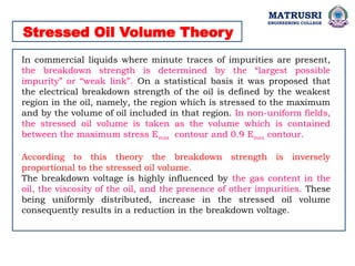 Stressed Oil Volume Theory
In commercial liquids where minute traces of impurities are present,
the breakdown strength is determined by the “largest possible
impurity” or “weak link”. On a statistical basis it was proposed that
the electrical breakdown strength of the oil is defined by the weakest
region in the oil, namely, the region which is stressed to the maximum
and by the volume of oil included in that region. In non-uniform fields,
the stressed oil volume is taken as the volume which is contained
between the maximum stress Emax contour and 0.9 Emax contour.
According to this theory the breakdown strength is inversely
proportional to the stressed oil volume.
The breakdown voltage is highly influenced by the gas content in the
oil, the viscosity of the oil, and the presence of other impurities. These
being uniformly distributed, increase in the stressed oil volume
consequently results in a reduction in the breakdown voltage.
MATRUSRI
ENGINEERING COLLEGE
 