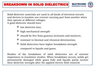 BREAKDOWN IN SOLID DIELECTRICS
Solid dielectric materials are used in all kinds of electrical circuits
and devices to insulate one current carrying part from another when
they operate at different voltages.
A good dielectric should have
 low dielectric loss,
 high mechanical strength
 should be free from gaseous inclusion and moisture,
 resistant to thermal and chemical deterioration.
 Solid dielectrics have higher breakdown strength
compared to liquids and gases.
Studies of the breakdown of solid dielectrics are of extreme
importance in insulation studies. When breakdown occurs, solids get
permanently damaged while gases fully and liquids partly recover
their dielectric strength after the applied electric field removed.
MATRUSRI
ENGINEERING COLLEGE
 
